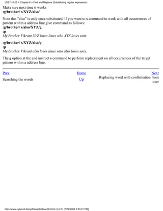 LSST v1.05 > Chapter 6 > Find and Replace (Substituting regular expression)

Make sure next time it works
:g/brother/ s/XYZ/also/
Note that "also" is only once substituted. If you want to s command to work with all occurrences of
pattern within a address line give command as follows:
:g/brother/ s/also/XYZ/g
:p
My brother Vikrant XYZ loves linux who XYZ loves unix.
:g/brother/ s/XYZ/also/g
:p
My brother Vikrant also loves linux who also loves unix.
The g option at the end instruct s command to perform replacement on all occurrences of the target
pattern within a address line.

Prev                                                                 Home                                            Next
                                                                                    Replacing word with confirmation from
Searching the words                                                    Up
                                                                                                                      user




 http://www.cyberciti.biz/pdf/lsst/ch06sec06.html (3 of 3) [7/29/2002 6:53:31 PM]
 