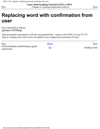 LSST v1.05 > Chapter 6 > Replacing word with confirmation from user

                                     Linux Shell Scripting Tutorial (LSST) v1.05r3
Prev                                     Chapter 6: Learning expressions with ex                Next



Replacing word with confirmation from
user
Give command as follows
:g/Linux/ s//UNIX/gc
After giving this command ex will ask you question like - replace with UNIX (y/n/a/q/^E/^Y)?
Type y to replace the word or n to not replace or a to replace all occurrence of word.

Prev                                                                Home                        Next
Find and Replace (Substituting regular                                Up                Finding words
expression)




 http://www.cyberciti.biz/pdf/lsst/ch06sec07.html [7/29/2002 6:53:32 PM]
 