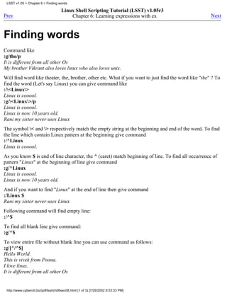 LSST v1.05 > Chapter 6 > Finding words

                                      Linux Shell Scripting Tutorial (LSST) v1.05r3
Prev                                      Chapter 6: Learning expressions with ex                      Next



Finding words
Command like
:g/the/p
It is different from all other Os
My brother Vikrant also loves linux who also loves unix.
Will find word like theater, the, brother, other etc. What if you want to just find the word like "the" ? To
find the word (Let's say Linux) you can give command like
:/<Linux>
Linux is cooool.
:g/<Linux>/p
Linux is cooool.
Linux is now 10 years old.
Rani my sister never uses Linux
The symbol < and > respectively match the empty string at the beginning and end of the word. To find
the line which contain Linux pattern at the beginning give command
:/^Linux
Linux is cooool.
As you know $ is end of line character, the ^ (caret) match beginning of line. To find all occurrence of
pattern "Linux" at the beginning of line give command
:g/^Linux
Linux is cooool.
Linux is now 10 years old.
And if you want to find "Linux" at the end of line then give command
:/Linux $
Rani my sister never uses Linux
Following command will find empty line:
:/^$
To find all blank line give command:
:g/^$
To view entire file without blank line you can use command as follows:
:g/[^/^$]
Hello World.
This is vivek from Poona.
I love linux.
It is different from all other Os


 http://www.cyberciti.biz/pdf/lsst/ch06sec08.html (1 of 3) [7/29/2002 6:53:33 PM]
 