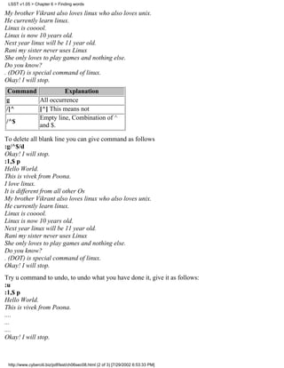 LSST v1.05 > Chapter 6 > Finding words

My brother Vikrant also loves linux who also loves unix.
He currently learn linux.
Linux is cooool.
Linux is now 10 years old.
Next year linux will be 11 year old.
Rani my sister never uses Linux
She only loves to play games and nothing else.
Do you know?
. (DOT) is special command of linux.
Okay! I will stop.
Command          Explanation
g       All occurrence
/[^     [^] This means not
        Empty line, Combination of ^
/^$
        and $.

To delete all blank line you can give command as follows
:g/^$/d
Okay! I will stop.
:1,$ p
Hello World.
This is vivek from Poona.
I love linux.
It is different from all other Os
My brother Vikrant also loves linux who also loves unix.
He currently learn linux.
Linux is cooool.
Linux is now 10 years old.
Next year linux will be 11 year old.
Rani my sister never uses Linux
She only loves to play games and nothing else.
Do you know?
. (DOT) is special command of linux.
Okay! I will stop.
Try u command to undo, to undo what you have done it, give it as follows:
:u
:1,$ p
Hello World.
This is vivek from Poona.
....
...
....
Okay! I will stop.



 http://www.cyberciti.biz/pdf/lsst/ch06sec08.html (2 of 3) [7/29/2002 6:53:33 PM]
 