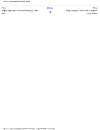 LSST v1.05 > Chapter 6 > Finding words



Prev                                                                 Home                                          Next
Replacing word with confirmation from                                  Up           Using range of characters in regular
user                                                                                                       expressions




 http://www.cyberciti.biz/pdf/lsst/ch06sec08.html (3 of 3) [7/29/2002 6:53:33 PM]
 