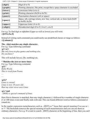 LSST v1.05 > Chapter 6 > Using range of characters in regular expressions

[:digit:]                   Digit (0 to 9)
[:graph:]                   Printing character, like print, except that a space character is excluded
[:lower:]                   Lowercase letter (a to z)
[:print:]                   Printing character (0x20 to 0x7E)
[:punct:]                   Punctuation character (ctrl or space)
                            Space, tab, carriage return, new line, vertical tab, or form feed (0x09
[:space:]
                            to 0x0D, 0x20)
[:upper:]                   Uppercase letter (A to Z)
[:xdigit:]                  Hexadecimal digit (0 to 9, A to F, a to f)

For e.g. To find digit or alphabet (Upper as well as lower) you will write
:/[0-9A-Za-Z]
Instead of writing such command you could easily use predefined classes or range as follows
:/[[:alnum:]]
The . (dot) matches any single character.
For e.g. Type following command
:g/<.o>
She only loves to play games and nothing else.
Do you know?
This will include lo(ves), Do, no(thing) etc.
* Matches the zero or more times
For e.g. Type following command
:g/L*
Hello World.
This is vivek from Poona.
....
....
:g/Li*
Linux is cooool.
Linux is now 10 years old.
Rani my sister never uses Linux
:g/c.*and
. (DOT) is special command of linux.
Here first c character is matched, then any single character (.) followed by n number of single character
(1 or 100 times even) and finally ends with and. This can found different word as follows command or
catand etc.
In the regular expression metacharacters such as . (DOT) or * loose their special meaning if we use as .
or *. The backslash removes the special meaning of such meatcharacters and you can use them as
ordinary characters. For e.g. If u want to search . (DOT) character at the beginning of line, then you can't


 http://www.cyberciti.biz/pdf/lsst/ch06sec09.html (2 of 3) [7/29/2002 6:53:35 PM]
 