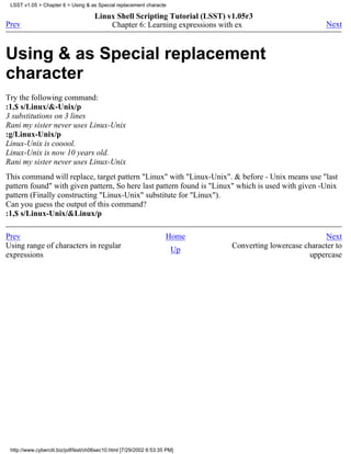 LSST v1.05 > Chapter 6 > Using & as Special replacement characte

                                     Linux Shell Scripting Tutorial (LSST) v1.05r3
Prev                                     Chapter 6: Learning expressions with ex                        Next



Using & as Special replacement
character
Try the following command:
:1,$ s/Linux/&-Unix/p
3 substitutions on 3 lines
Rani my sister never uses Linux-Unix
:g/Linux-Unix/p
Linux-Unix is cooool.
Linux-Unix is now 10 years old.
Rani my sister never uses Linux-Unix
This command will replace, target pattern "Linux" with "Linux-Unix". & before - Unix means use "last
pattern found" with given pattern, So here last pattern found is "Linux" which is used with given -Unix
pattern (Finally constructing "Linux-Unix" substitute for "Linux").
Can you guess the output of this command?
:1,$ s/Linux-Unix/&Linux/p

Prev                                                                Home                               Next
Using range of characters in regular                                  Up    Converting lowercase character to
expressions                                                                                       uppercase




 http://www.cyberciti.biz/pdf/lsst/ch06sec10.html [7/29/2002 6:53:35 PM]
 