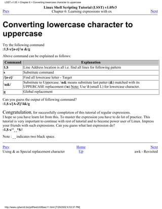 LSST v1.05 > Chapter 6 > Converting lowercase character to uppercase

                                     Linux Shell Scripting Tutorial (LSST) v1.05r3
Prev                                     Chapter 6: Learning expressions with ex                    Next



Converting lowercase character to
uppercase
Try the following command
:1,$ s/[a-z]/u &/g
Above command can be explained as follows:
 Command                                           Explanation
1,$      Line Address location is all i.e. find all lines for following pattern
s        Substitute command
/[a-z]/  Find all lowercase letter - Target
         Substitute to Uppercase. u& means substitute last patter (&) matched with its
u&/
         UPPERCASE replacement (u) Note: Use l (small L) for lowercase character.
g        Global replacement

Can you guess the output of following command?
:1,$ s/[A-Z]/l&/g

Congratulation, for successfully completion of this tutorial of regular expressions.
I hope so you have learn lot from this. To master the expression you have to do lot of practice. This
tutorial is very important to continue with rest of tutorial and to become power user of Linux. Impress
your friends with such expressions. Can you guess what last expression do?
:1,$ s/^ *$//
Note :      indicates two black space.

Prev                                                                Home                           Next
Using & as Special replacement character                             Up                  awk - Revisited




 http://www.cyberciti.biz/pdf/lsst/ch06sec11.html [7/29/2002 6:53:37 PM]
 