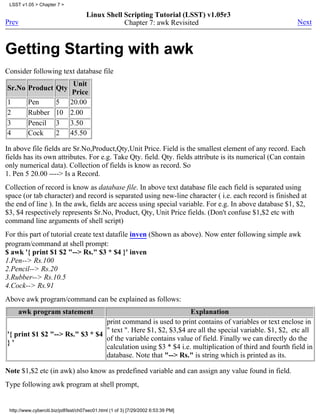 LSST v1.05 > Chapter 7 >

                                      Linux Shell Scripting Tutorial (LSST) v1.05r3
Prev                                              Chapter 7: awk Revisited                               Next



Getting Starting with awk
Consider following text database file
                     Unit
Sr.No Product Qty
                    Price
1         Pen    5 20.00
2         Rubber 10 2.00
3         Pencil 3 3.50
4         Cock   2 45.50

In above file fields are Sr.No,Product,Qty,Unit Price. Field is the smallest element of any record. Each
fields has its own attributes. For e.g. Take Qty. field. Qty. fields attribute is its numerical (Can contain
only numerical data). Collection of fields is know as record. So
1. Pen 5 20.00 ----> Is a Record.
Collection of record is know as database file. In above text database file each field is separated using
space (or tab character) and record is separated using new-line character ( i.e. each record is finished at
the end of line ). In the awk, fields are access using special variable. For e.g. In above database $1, $2,
$3, $4 respectively represents Sr.No, Product, Qty, Unit Price fields. (Don't confuse $1,$2 etc with
command line arguments of shell script)
For this part of tutorial create text datafile inven (Shown as above). Now enter following simple awk
program/command at shell prompt:
$ awk '{ print $1 $2 "--> Rs." $3 * $4 }' inven
1.Pen--> Rs.100
2.Pencil--> Rs.20
3.Rubber--> Rs.10.5
4.Cock--> Rs.91
Above awk program/command can be explained as follows:
     awk program statement                                     Explanation
                                 print command is used to print contains of variables or text enclose in
                                 " text ". Here $1, $2, $3,$4 are all the special variable. $1, $2, etc all
'{ print $1 $2 "--> Rs." $3 * $4
                                 of the variable contains value of field. Finally we can directly do the
}'
                                 calculation using $3 * $4 i.e. multiplication of third and fourth field in
                                 database. Note that "--> Rs." is string which is printed as its.

Note $1,$2 etc (in awk) also know as predefined variable and can assign any value found in field.
Type following awk program at shell prompt,


 http://www.cyberciti.biz/pdf/lsst/ch07sec01.html (1 of 3) [7/29/2002 6:53:39 PM]
 