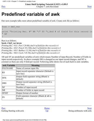 LSST v1.05 > Chapter 7 > Predefined variable of awk

                                     Linux Shell Scripting Tutorial (LSST) v1.05r3
Prev                                             Chapter 7: awk Revisited                                Next



Predefined variable of awk
Our next example talks more about predefined variable of awk. Create awk file as follows:

$cat > def_var
{
print "Printing Rec. #" NR "(" $0 "),And # of field for this record is
" NF
}
Run it as follows.
$awk -f def_var inven
Printing Rec. #1(1. Pen 5 20.00),And # of field for this record is 4
Printing Rec. #2(2. Pencil 10 2.00),And # of field for this record is 4
Printing Rec. #3(3. Rubber 3 3.50),And # of field for this record is 4
Printing Rec. #4(4. Cock 2 45.50),And # of field for this record is 4
NR and NF are predefined variables of awk which means Number of input Record, Number of Fields in
input record respectively. In above example NR is changed as our input record changes, and NF is
constant as there are only 4 field per record. Following table shows list of such built in awk variables.
awk Variable                   Meaning
FILENAME     Name of current input file
             Input record separator character (Default is
RS
             new line)
             Output field separator string (Blank is
OFS
             default)
             Output record separator string (Default is
ORS
             new line)
NF           Number of input record
NR           Number of fields in input record
OFMT         Output format of number
             Field separator character (Blank & tab is
FS
             default)



Prev                                                                Home                                  Next
Getting Starting with awk                                            Up              Doing arithmetic with awk



 http://www.cyberciti.biz/pdf/lsst/ch07sec02.html [7/29/2002 6:53:40 PM]
 
