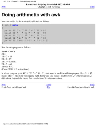 LSST v1.05 > Chapter 7 > Doing arithmetic with awk

                                     Linux Shell Scripting Tutorial (LSST) v1.05r3
Prev                                             Chapter 7: awk Revisited                              Next



Doing arithmetic with awk
You can easily, do the arithmetic with awk as follows
$ cat >         math
{
  print         $1    "   + "      $2 "      =   "    $1 +      $2
  print         $1    "   - "      $2 "      =   "    $1 -      $2
  print         $1    "   / "      $2 "      =   "    $1 /      $2
  print         $1    "   x "      $2 "      =   "    $1 *      $2
  print         $1    "   mod      " $2      "   =    " $1      % $2
}
Run the awk program as follows:
$ awk -f math
20 3
20 + 3 = 23
20 - 3 = 17
20 / 3 = 6.66667
20 x 3 = 60
20 mod 3 = 2
(Press CTRL + D to terminate)
In above program print $1 " + " $2 " = " $1 + $2, statement is used for addition purpose. Here $1 + $2,
means add (+) first field with second field. Same way you can do - (subtraction ), * (Multiplication), /
(Division), % (modular use to find remainder of division operation).

Prev                                                                Home                                Next
Predefined variables of awk                                          Up        User Defined variables in awk




 http://www.cyberciti.biz/pdf/lsst/ch07sec03.html [7/29/2002 6:53:41 PM]
 