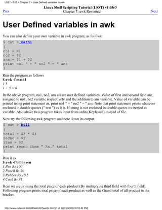 LSST v1.05 > Chapter 7 > User Defined variables in awk

                                      Linux Shell Scripting Tutorial (LSST) v1.05r3
Prev                                              Chapter 7: awk Revisited                              Next



User Defined variables in awk
You can also define your own variable in awk program, as follows:
$ cat       > math1
{
no1 =       $1
no2 =       $2
ans =       $1 + $2
print       no1 " + " no2 " = " ans
}
Run the program as follows
$ awk -f math1
15
1+5=6
In the above program, no1, no2, ans all are user defined variables. Value of first and second field are
assigned to no1, no2 variable respectively and the addition to ans variable. Value of variable can be
printed using print statement as, print no1 " + " no2 " = " ans. Note that print statement prints whatever
enclosed in double quotes (" text ") as it is. If string is not enclosed in double quotes its treated as
variable. Also above two program takes input from stdin (Keyboard) instead of file.
Now try the following awk program and note down its output.
$ cat > bill
{
total = $3 * $4
recno = $1
item = $2
print recno item " Rs." total
}
Run it as
$ awk -f bill inven
1.Pen Rs.100
2.Pencil Rs.20
3.Rubber Rs.10.5
4.Cock Rs.91
Here we are printing the total price of each product (By multiplying third field with fourth field).
Following program prints total price of each product as well as the Grand total of all product in the
bracket.


 http://www.cyberciti.biz/pdf/lsst/ch07sec04.html (1 of 3) [7/29/2002 6:53:42 PM]
 