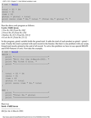 LSST v1.05 > Chapter 7 > User Defined variables in awk

$ cat > bill1
{
total = $3 * $4
recno = $1
item = $2
gtotal = gtotal + total
print recno item " Rs." total " [Total Rs." gtotal "] "
}

Run the above awk program as follows:
$ awk -f bill1 inven
1.Pen Rs.100 [Total Rs.100]
2.Pencil Rs.20 [Total Rs.120]
3.Rubber Rs.10.5 [Total Rs.130.5]
4.Cock Rs.91 [Total Rs.221.5]
In this program, gtotal variable holds the grand total. It adds the total of each product as gtotal = gtotal +
total. Finally this total is printed with each record in the bracket. But their is one problem with our script,
Grand total mostly printed at the end of all record. To solve this problem we have to use special BEGIN
and END Patterns of awk. First take the example,
$ cat > bill2
BEGIN {
   print "---------------------------"
   print "Bill for the 4-March-2001. "
   print "By Vivek G Gite. "
   print "---------------------------"
}

{
     total = $3 * $4
     recno = $1
     item = $2
     gtotal += total
     print recno item " Rs." total
}

END {
   print "---------------------------"
   print "Total Rs." gtotal
   print "==========================="
}
Run it as
$awk -f bill2 inven
---------------------------
Bill for the 4-March-2001.

 http://www.cyberciti.biz/pdf/lsst/ch07sec04.html (2 of 3) [7/29/2002 6:53:42 PM]
 