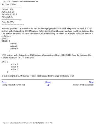 LSST v1.05 > Chapter 7 > User Defined variables in awk

By Vivek G Gite.
---------------------------
1.Pen Rs.100
2.Pencil Rs.20
3.Rubber Rs.10.5
4.Cock Rs.91
---------------------------
Total Rs.221.5
===============
Now the grand total is printed at the end. In above program BEGIN and END patters are used. BEGIN
instruct awk, that perform BEGIN actions before the first line (Record) has been read from database file.
Use BEGIN pattern to set value of variables, to print heading for report etc. General syntax of BEGIN is
as follows
Syntax:
BEGIN {
           action 1
           action 2
           action N
         }
END instruct awk, that perform END actions after reading all lines (RECORD) from the database file.
General syntax of END is as follows:
END {
              action 1
              action 2
              action N
       }
In our example, BEGIN is used to print heading and END is used print grand total.

Prev                                                                 Home                              Next
Doing arithmetic with awk                                             Up            Use of printf statement




 http://www.cyberciti.biz/pdf/lsst/ch07sec04.html (3 of 3) [7/29/2002 6:53:42 PM]
 