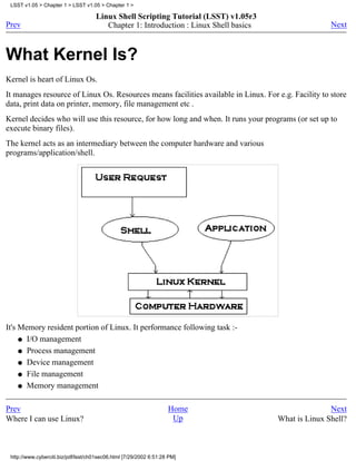 LSST v1.05 > Chapter 1 > LSST v1.05 > Chapter 1 >

                                     Linux Shell Scripting Tutorial (LSST) v1.05r3
Prev                                    Chapter 1: Introduction : Linux Shell basics                  Next



What Kernel Is?
Kernel is heart of Linux Os.
It manages resource of Linux Os. Resources means facilities available in Linux. For e.g. Facility to store
data, print data on printer, memory, file management etc .
Kernel decides who will use this resource, for how long and when. It runs your programs (or set up to
execute binary files).
The kernel acts as an intermediary between the computer hardware and various
programs/application/shell.




It's Memory resident portion of Linux. It performance following task :-
     q I/O management

     q Process management

     q Device management

     q File management

     q Memory management



Prev                                                                Home                              Next
Where I can use Linux?                                               Up                What is Linux Shell?



 http://www.cyberciti.biz/pdf/lsst/ch01sec06.html [7/29/2002 6:51:28 PM]
 