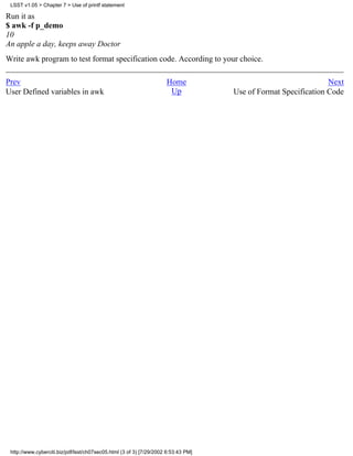 LSST v1.05 > Chapter 7 > Use of printf statement

Run it as
$ awk -f p_demo
10
An apple a day, keeps away Doctor
Write awk program to test format specification code. According to your choice.

Prev                                                                 Home                                       Next
User Defined variables in awk                                         Up            Use of Format Specification Code




 http://www.cyberciti.biz/pdf/lsst/ch07sec05.html (3 of 3) [7/29/2002 6:53:43 PM]
 