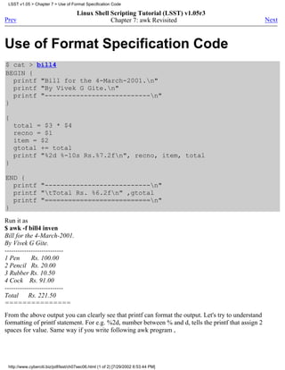 LSST v1.05 > Chapter 7 > Use of Format Specification Code

                                      Linux Shell Scripting Tutorial (LSST) v1.05r3
Prev                                              Chapter 7: awk Revisited                             Next



Use of Format Specification Code
$ cat > bill4
BEGIN {
  printf "Bill for the 4-March-2001.n"
  printf "By Vivek G Gite.n"
  printf "---------------------------n"
}

{
    total = $3 * $4
    recno = $1
    item = $2
    gtotal += total
    printf "%2d %-10s Rs.%7.2fn", recno, item, total
}

END {
  printf "---------------------------n"
  printf "tTotal Rs. %6.2fn" ,gtotal
  printf "===========================n"
}
Run it as
$ awk -f bill4 inven
Bill for the 4-March-2001.
By Vivek G Gite.
---------------------------
1 Pen       Rs. 100.00
2 Pencil Rs. 20.00
3 Rubber Rs. 10.50
4 Cock Rs. 91.00
---------------------------
Total      Rs. 221.50
===============
From the above output you can clearly see that printf can format the output. Let's try to understand
formatting of printf statement. For e.g. %2d, number between % and d, tells the printf that assign 2
spaces for value. Same way if you write following awk program ,




 http://www.cyberciti.biz/pdf/lsst/ch07sec06.html (1 of 2) [7/29/2002 6:53:44 PM]
 
