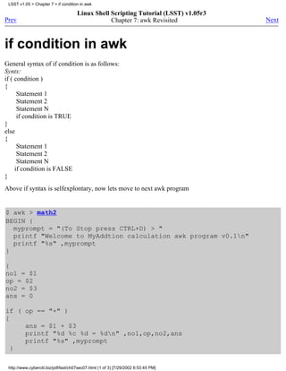 LSST v1.05 > Chapter 7 > if condition in awk

                                      Linux Shell Scripting Tutorial (LSST) v1.05r3
Prev                                              Chapter 7: awk Revisited            Next



if condition in awk
General syntax of if condition is as follows:
Syntx:
if ( condition )
{
      Statement 1
      Statement 2
      Statement N
      if condition is TRUE
}
else
{
      Statement 1
      Statement 2
      Statement N
     if condition is FALSE
}
Above if syntax is selfexplontary, now lets move to next awk program


$ awk > math2
BEGIN {
  myprompt = "(To Stop press CTRL+D) > "
  printf "Welcome to MyAddtion calculation awk program v0.1n"
  printf "%s" ,myprompt
}

{
no1 = $1
op = $2
no2 = $3
ans = 0

if ( op == "+" )
{
     ans = $1 + $3
     printf "%d %c %d = %dn" ,no1,op,no2,ans
     printf "%s" ,myprompt
  }

 http://www.cyberciti.biz/pdf/lsst/ch07sec07.html (1 of 3) [7/29/2002 6:53:45 PM]
 