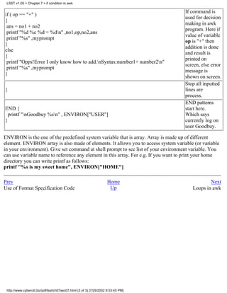 LSST v1.05 > Chapter 7 > if condition in awk

                                                                                     If command is
if ( op == "+" )
                                                                                     used for decision
{
                                                                                     making in awk
 ans = no1 + no2
                                                                                     program. Here if
 printf "%d %c %d = %dn" ,no1,op,no2,ans
                                                                                     value of variable
 printf "%s" ,myprompt
                                                                                     op is "+" then
}
                                                                                     addition is done
else
                                                                                     and result is
{
                                                                                     printed on
 printf "Opps!Error I only know how to add.nSyntax:number1+ number2n"
                                                                                     screen, else error
 printf "%s" ,myprompt
                                                                                     message is
}
                                                                                     shown on screen.
                                                                                     Stop all inputted
}                                                                                    lines are
                                                                                     process.
                                                                                     END patterns
END {                                                                                start here.
  printf "nGoodbuy %sn" , ENVIRON["USER"]                                          Which says
}                                                                                    currently log on
                                                                                     user Goodbuy.

ENVIRON is the one of the predefined system variable that is array. Array is made up of different
element. ENVIRON array is also made of elements. It allows you to access system variable (or variable
in your environment). Give set command at shell prompt to see list of your environment variable. You
can use variable name to reference any element in this array. For e.g. If you want to print your home
directory you can write printf as follows:
printf "%s is my sweet home", ENVIRON["HOME"]

Prev                                                                 Home                       Next
Use of Format Specification Code                                      Up                Loops in awk




 http://www.cyberciti.biz/pdf/lsst/ch07sec07.html (3 of 3) [7/29/2002 6:53:45 PM]
 