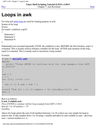 LSST v1.05 > Chapter 7 > Loops in awk

                                      Linux Shell Scripting Tutorial (LSST) v1.05r3
Prev                                              Chapter 7: awk Revisited                          Next



Loops in awk
For loop and while loop are used for looping purpose in awk.
Syntax of for loop
Syntax:
for (expr1; condition; expr2)
{
   Statement 1
   Statement 2
   Statement N
}
Statement(s) are executed repeatedly UNTIL the condition is true. BEFORE the first iteration, expr1 is
evaluated. This is usually used to initialize variables for the loop. AFTER each iteration of the loop,
expr2 is evaluated. This is usually used to increment a loop counter.
Example:
$ cat > while01.awk
BEGIN{
   printf "Press ENTER to continue with for loop example from LSST
v1.05r3n"
}
{
sum = 0
i = 1
for (i=1; i<=10; i++)
{
  sum += i; # sum = sum + i
}
printf "Sum for 1 to 10 numbers = %d nGoodbuy!nn", sum
exit 1
}
Run it as follows:
$ awk -f while01.awk
Press ENTER to continue with for loop example from LSST v1.05r3
Sum for 1 to 10 numbers = 55
Goodbuy
Above for loops prints the sum of all numbers between 1 to 10, it does use very simple for loop to
achieve this. It take number from 1 to 10 using i variable and add it to sum variable as sum = previous
sum + current number (i.e. i).

 http://www.cyberciti.biz/pdf/lsst/ch07sec08.html (1 of 3) [7/29/2002 6:53:46 PM]
 