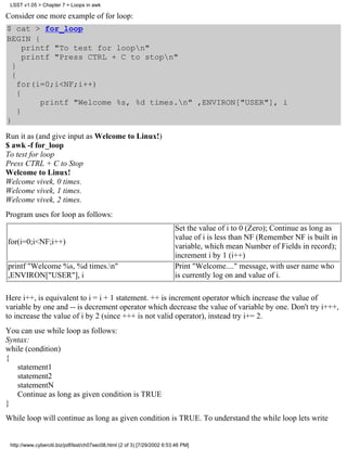 LSST v1.05 > Chapter 7 > Loops in awk

Consider one more example of for loop:
$ cat > for_loop
BEGIN {
      printf "To test for loopn"
      printf "Press CTRL + C to stopn"
  }
  {
    for(i=0;i<NF;i++)
    {
          printf "Welcome %s, %d times.n" ,ENVIRON["USER"], i
    }
}
Run it as (and give input as Welcome to Linux!)
$ awk -f for_loop
To test for loop
Press CTRL + C to Stop
Welcome to Linux!
Welcome vivek, 0 times.
Welcome vivek, 1 times.
Welcome vivek, 2 times.
Program uses for loop as follows:
                                                                          Set the value of i to 0 (Zero); Continue as long as
                                                                          value of i is less than NF (Remember NF is built in
for(i=0;i<NF;i++)
                                                                          variable, which mean Number of Fields in record);
                                                                          increment i by 1 (i++)
printf "Welcome %s, %d times.n"                                          Print "Welcome...." message, with user name who
,ENVIRON["USER"], i                                                       is currently log on and value of i.

Here i++, is equivalent to i = i + 1 statement. ++ is increment operator which increase the value of
variable by one and -- is decrement operator which decrease the value of variable by one. Don't try i+++,
to increase the value of i by 2 (since +++ is not valid operator), instead try i+= 2.
You can use while loop as follows:
Syntax:
while (condition)
{
   statement1
   statement2
   statementN
   Continue as long as given condition is TRUE
}
While loop will continue as long as given condition is TRUE. To understand the while loop lets write


 http://www.cyberciti.biz/pdf/lsst/ch07sec08.html (2 of 3) [7/29/2002 6:53:46 PM]
 
