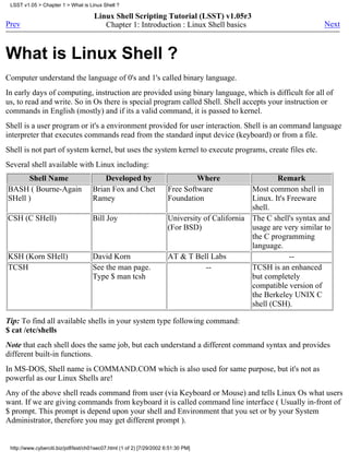 LSST v1.05 > Chapter 1 > What is Linux Shell ?

                                      Linux Shell Scripting Tutorial (LSST) v1.05r3
Prev                                     Chapter 1: Introduction : Linux Shell basics                                  Next



What is Linux Shell ?
Computer understand the language of 0's and 1's called binary language.
In early days of computing, instruction are provided using binary language, which is difficult for all of
us, to read and write. So in Os there is special program called Shell. Shell accepts your instruction or
commands in English (mostly) and if its a valid command, it is passed to kernel.
Shell is a user program or it's a environment provided for user interaction. Shell is an command language
interpreter that executes commands read from the standard input device (keyboard) or from a file.
Shell is not part of system kernel, but uses the system kernel to execute programs, create files etc.
Several shell available with Linux including:
      Shell Name                         Developed by                           Where                   Remark
BASH ( Bourne-Again                  Brian Fox and Chet                Free Software            Most common shell in
SHell )                              Ramey                             Foundation               Linux. It's Freeware
                                                                                                shell.
CSH (C SHell)                        Bill Joy                          University of California The C shell's syntax and
                                                                       (For BSD)                usage are very similar to
                                                                                                the C programming
                                                                                                language.
KSH (Korn SHell)                     David Korn                        AT & T Bell Labs                     --
TCSH                                 See the man page.                             --           TCSH is an enhanced
                                     Type $ man tcsh                                            but completely
                                                                                                compatible version of
                                                                                                the Berkeley UNIX C
                                                                                                shell (CSH).

Tip: To find all available shells in your system type following command:
$ cat /etc/shells
Note that each shell does the same job, but each understand a different command syntax and provides
different built-in functions.
In MS-DOS, Shell name is COMMAND.COM which is also used for same purpose, but it's not as
powerful as our Linux Shells are!
Any of the above shell reads command from user (via Keyboard or Mouse) and tells Linux Os what users
want. If we are giving commands from keyboard it is called command line interface ( Usually in-front of
$ prompt. This prompt is depend upon your shell and Environment that you set or by your System
Administrator, therefore you may get different prompt ).


 http://www.cyberciti.biz/pdf/lsst/ch01sec07.html (1 of 2) [7/29/2002 6:51:30 PM]
 