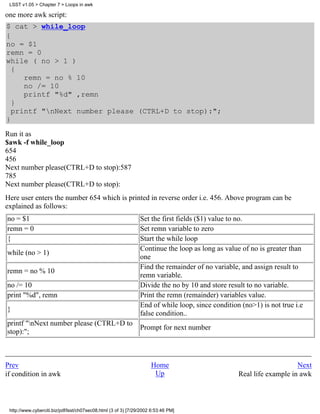 LSST v1.05 > Chapter 7 > Loops in awk

one more awk script:
$ cat > while_loop
{
no = $1
remn = 0
while ( no > 1 )
  {
     remn = no % 10
     no /= 10
     printf "%d" ,remn
  }
  printf "nNext number please (CTRL+D to stop):";
}
Run it as
$awk -f while_loop
654
456
Next number please(CTRL+D to stop):587
785
Next number please(CTRL+D to stop):
Here user enters the number 654 which is printed in reverse order i.e. 456. Above program can be
explained as follows:
no = $1                                                         Set the first fields ($1) value to no.
remn = 0                                                        Set remn variable to zero
{                                                               Start the while loop
                                                                Continue the loop as long as value of no is greater than
while (no > 1)
                                                                one
                                                                Find the remainder of no variable, and assign result to
remn = no % 10
                                                                remn variable.
no /= 10                                                        Divide the no by 10 and store result to no variable.
print "%d", remn                                                Print the remn (remainder) variables value.
                                                                End of while loop, since condition (no>1) is not true i.e
}
                                                                false condition..
printf "nNext number please (CTRL+D to
                                                                Prompt for next number
stop):";



Prev                                                                 Home                                             Next
if condition in awk                                                   Up                          Real life example in awk



 http://www.cyberciti.biz/pdf/lsst/ch07sec08.html (3 of 3) [7/29/2002 6:53:46 PM]
 