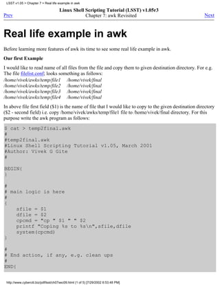 LSST v1.05 > Chapter 7 > Real life example in awk

                                      Linux Shell Scripting Tutorial (LSST) v1.05r3
Prev                                              Chapter 7: awk Revisited                               Next



Real life example in awk
Before learning more features of awk its time to see some real life example in awk.
Our first Example
I would like to read name of all files from the file and copy them to given destination directory. For e.g.
The file filelist.conf; looks something as follows:
/home/vivek/awks/temp/file1 /home/vivek/final
/home/vivek/awks/temp/file2 /home/vivek/final
/home/vivek/awks/temp/file3 /home/vivek/final
/home/vivek/awks/temp/file4 /home/vivek/final
In above file first field ($1) is the name of file that I would like to copy to the given destination directory
($2 - second field) i.e. copy /home/vivek/awks/temp/file1 file to /home/vivek/final directory. For this
purpose write the awk program as follows:

$ cat > temp2final.awk
#
#temp2final.awk
#Linux Shell Scripting Tutorial v1.05, March 2001
#Author: Vivek G Gite
#

BEGIN{
}

#
# main logic is here
#
{
    sfile = $1
    dfile = $2
    cpcmd = "cp " $1 " " $2
    printf "Coping %s to %sn",sfile,dfile
    system(cpcmd)
}

#
# End action, if any, e.g. clean ups
#
END{


 http://www.cyberciti.biz/pdf/lsst/ch07sec09.html (1 of 5) [7/29/2002 6:53:48 PM]
 