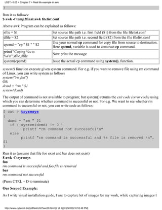 LSST v1.05 > Chapter 7 > Real life example in awk

}
Run it as follows:
$ awk -f temp2final.awk filelist.conf
Above awk Program can be explained as follows:
sfile = $1                                    Set source file path i.e. first field ($1) from the file filelist.conf
dfile = $2                                    Set source file path i.e. second field ($2) from the file filelist.conf
                                              Use your normal cp command for copy file from source to destination.
cpcmd = "cp " $1 " " $2
                                              Here cpcmd, variable is used to construct cp command.
printf "Coping %s to
                                              Now print the message
%sn",sfile,dfile
system(cpcmd)                                 Issue the actual cp command using system(), function.

system() function execute given system command. For e.g. if you want to remove file using rm command
of Linux, you can write system as follows
system("rm foo")
OR
dcmd = "rm " $1
system(dcmd)
The output of command is not available to program; but system() returns the exit code (error code) using
which you can determine whether command is successful or not. For e.g. We want to see whether rm
command is successful or not, you can write code as follows:
$ cat > tryrmsys
{
   dcmd = "rm " $1
    if ( system(dcmd) != 0 )
          printf "rm command not successfuln"
    else
         printf "rm command is successful and %s file is removed n",
$1
}
Run it as (assume that file foo exist and bar does not exist)
$ awk -f tryrmsys
foo
rm command is successful and foo file is removed
bar
rm command not successful
(Press CTRL + D to terminate)
Our Second Example:
As I write visual installation guide, I use to capture lot of images for my work, while capturing images I


 http://www.cyberciti.biz/pdf/lsst/ch07sec09.html (2 of 5) [7/29/2002 6:53:48 PM]
 