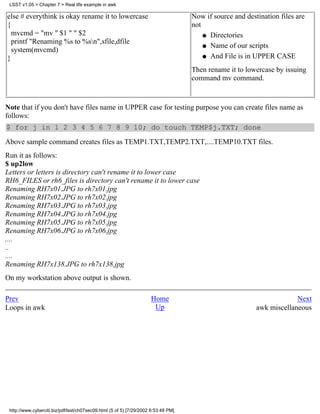 LSST v1.05 > Chapter 7 > Real life example in awk

else # everythink is okay rename it to lowercase                                    Now if source and destination files are
{                                                                                   not
  mvcmd = "mv " $1 " " $2                                                               q Directories
  printf "Renaming %s to %sn",sfile,dfile
                                                                                        q Name of our scripts
  system(mvcmd)
}                                                                                       q And File is in UPPER CASE

                                                                                    Then rename it to lowercase by issuing
                                                                                    command mv command.


Note that if you don't have files name in UPPER case for testing purpose you can create files name as
follows:
$ for j in 1 2 3 4 5 6 7 8 9 10; do touch TEMP$j.TXT; done
Above sample command creates files as TEMP1.TXT,TEMP2.TXT,....TEMP10.TXT files.
Run it as follows:
$ up2low
Letters or letters is directory can't rename it to lower case
RH6_FILES or rh6_files is directory can't rename it to lower case
Renaming RH7x01.JPG to rh7x01.jpg
Renaming RH7x02.JPG to rh7x02.jpg
Renaming RH7x03.JPG to rh7x03.jpg
Renaming RH7x04.JPG to rh7x04.jpg
Renaming RH7x05.JPG to rh7x05.jpg
Renaming RH7x06.JPG to rh7x06.jpg
....
..
....
Renaming RH7x138.JPG to rh7x138.jpg
On my workstation above output is shown.

Prev                                                                 Home                                              Next
Loops in awk                                                          Up                                  awk miscellaneous




 http://www.cyberciti.biz/pdf/lsst/ch07sec09.html (5 of 5) [7/29/2002 6:53:48 PM]
 