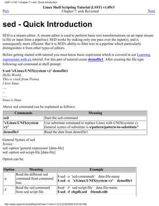 LSST v1.05 > Chapter 7 > sed - Quick Introduction

                                      Linux Shell Scripting Tutorial (LSST) v1.05r3
Prev                                              Chapter 7: awk Revisited                                 Next



sed - Quick Introduction
SED is a stream editor. A stream editor is used to perform basic text transformations on an input stream
(a file or input from a pipeline). SED works by making only one pass over the input(s), and is
consequently more efficient. But it is SED's ability to filter text in a pipeline which particularly
distinguishes it from other types of editors.
Before getting started with tutorial you must know basic expression which is covered in our Learning
expressions with ex tutorial. For this part of tutorial create demofile1. After creating the file type
following sed command at shell prompt:
$ sed 's/Linux/UNIX(system v)/' demofile1
Hello World.
This is vivek from Poona.
I love linux.
.....
...
.....
linux is linux
Above sed command can be explained as follows:
          Commands                                                                  Meaning
sed                                    Start the sed command
's/Linux/UNIX(system                   Use substitute command to replace Linux with UNIX(system v).
v)/'                                   General syntax of substitute is s/pattern/pattern-to-substitute/'
demofile1                              Read the data from demofile1

General Syntax of sed
Syntax:
sed -option 'general expression' [data-file]
sed -option sed-script-file [data-file]
Option can be:

Option              Meaning                                                         Example
           Read the different sed
                                                     $ sed -e 'sed-commands' data-file-name
-e         command from command
                                                     $ sed -e 's/Linux/UNIX(system v)/' demofile1
           line.
           Read the sed command                      $sed -f sed-script-file data-file-name
-f
           from sed script file.                     $ sed -f chgdb.sed friends.tdb


 http://www.cyberciti.biz/pdf/lsst/ch07sec11.html (1 of 2) [7/29/2002 6:53:50 PM]
 