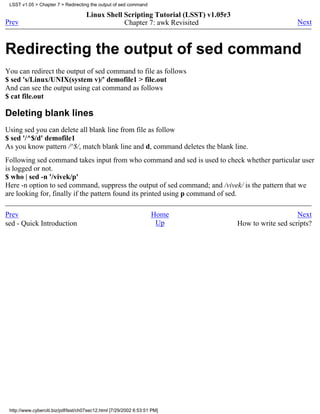 LSST v1.05 > Chapter 7 > Redirecting the output of sed command

                                     Linux Shell Scripting Tutorial (LSST) v1.05r3
Prev                                             Chapter 7: awk Revisited                                Next



Redirecting the output of sed command
You can redirect the output of sed command to file as follows
$ sed 's/Linux/UNIX(system v)/' demofile1 > file.out
And can see the output using cat command as follows
$ cat file.out

Deleting blank lines
Using sed you can delete all blank line from file as follow
$ sed '/^$/d' demofile1
As you know pattern /^$/, match blank line and d, command deletes the blank line.
Following sed command takes input from who command and sed is used to check whether particular user
is logged or not.
$ who | sed -n '/vivek/p'
Here -n option to sed command, suppress the output of sed command; and /vivek/ is the pattern that we
are looking for, finally if the pattern found its printed using p command of sed.

Prev                                                                Home                                 Next
sed - Quick Introduction                                             Up              How to write sed scripts?




 http://www.cyberciti.biz/pdf/lsst/ch07sec12.html [7/29/2002 6:53:51 PM]
 