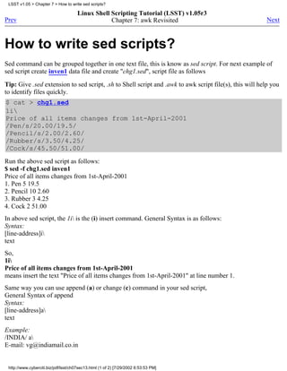 LSST v1.05 > Chapter 7 > How to write sed scripts?

                                      Linux Shell Scripting Tutorial (LSST) v1.05r3
Prev                                              Chapter 7: awk Revisited                               Next



How to write sed scripts?
Sed command can be grouped together in one text file, this is know as sed script. For next example of
sed script create inven1 data file and create "chg1.sed", script file as follows

Tip: Give .sed extension to sed script, .sh to Shell script and .awk to awk script file(s), this will help you
to identify files quickly.
$ cat > chg1.sed
1i
Price of all items changes from 1st-April-2001
/Pen/s/20.00/19.5/
/Pencil/s/2.00/2.60/
/Rubber/s/3.50/4.25/
/Cock/s/45.50/51.00/
Run the above sed script as follows:
$ sed -f chg1.sed inven1
Price of all items changes from 1st-April-2001
1. Pen 5 19.5
2. Pencil 10 2.60
3. Rubber 3 4.25
4. Cock 2 51.00
In above sed script, the 1i is the (i) insert command. General Syntax is as follows:
Syntax:
[line-address]i
text
So,
1i
Price of all items changes from 1st-April-2001
means insert the text "Price of all items changes from 1st-April-2001" at line number 1.
Same way you can use append (a) or change (c) command in your sed script,
General Syntax of append
Syntax:
[line-address]a
text
Example:
/INDIA/ a
E-mail: vg@indiamail.co.in


 http://www.cyberciti.biz/pdf/lsst/ch07sec13.html (1 of 2) [7/29/2002 6:53:53 PM]
 