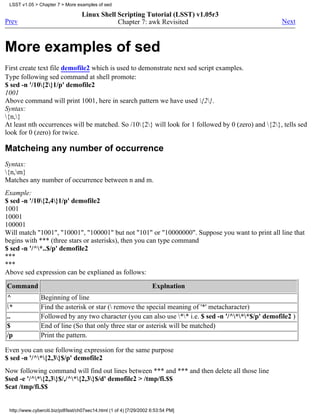LSST v1.05 > Chapter 7 > More examples of sed

                                    Linux Shell Scripting Tutorial (LSST) v1.05r3
Prev                                            Chapter 7: awk Revisited                               Next



More examples of sed
First create text file demofile2 which is used to demonstrate next sed script examples.
Type following sed command at shell promote:
$ sed -n '/10{2}1/p' demofile2
1001
Above command will print 1001, here in search pattern we have used {2}.
Syntax:
{n,}
At least nth occurrences will be matched. So /10{2} will look for 1 followed by 0 (zero) and {2}, tells sed
look for 0 (zero) for twice.

Matcheing any number of occurrence
Syntax:
{n,m}
Matches any number of occurrence between n and m.
Example:
$ sed -n '/10{2,4}1/p' demofile2
1001
10001
100001
Will match "1001", "10001", "100001" but not "101" or "10000000". Suppose you want to print all line that
begins with *** (three stars or asterisks), then you can type command
$ sed -n '/^*..$/p' demofile2
***
***
Above sed expression can be explianed as follows:
Command                                                               Explnation
^               Beginning of line
*              Find the asterisk or star ( remove the special meaning of '*' metacharacter)
..              Followed by any two character (you can also use ** i.e. $ sed -n '/^***$/p' demofile2 )
$               End of line (So that only three star or asterisk will be matched)
/p              Print the pattern.

Even you can use following expression for the same purpose
$ sed -n '/^*{2,3}$/p' demofile2
Now following command will find out lines between *** and *** and then delete all those line
$sed -e '/^*{2,3}$/,/^*{2,3}$/d' demofile2 > /tmp/fi.$$
$cat /tmp/fi.$$


 http://www.cyberciti.biz/pdf/lsst/ch07sec14.html (1 of 4) [7/29/2002 6:53:54 PM]
 
