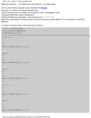 LSST v1.05 > Chapter 7 > More examples of sed

Note that indicates         two blank space and indicate one blank space.
For our next and last example create database file friends
Our task is as follows for friends database file:
1)Find all occurrence of "A'bad" word replace it with "Aurangabad" word
2)Exapand MH state value to Maharastra
3)Find all blank line and replace with actual line (i.e. ========)
4)Instert e-mail address of each persons at the end of persons postal address. For each person e-mail ID is
different
To achieve all above task write sed script as follows:
$ cat > mkchgfrddb
s/A.bad/Aurangabad/g
s/MH/Maharastra/g
s/^$/===================================================================/g
/V.K. /{
N
N
a
email:vk@fackmail.co.in
}

/M.M. /{
N
N
a
email:mm@fackmail.co.in
}

/R.K. /{
N
N
a
email:rk@fackmail.co.in
}

/A.G. / {
N
N
a
email:ag@fackmail.co.in
}

/N.K. / {
N
N
a
email:nk@fackmail.co.in


 http://www.cyberciti.biz/pdf/lsst/ch07sec14.html (3 of 4) [7/29/2002 6:53:54 PM]
 
