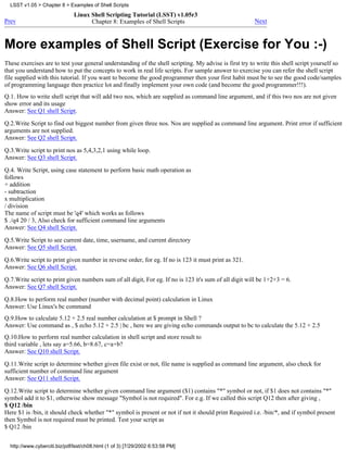LSST v1.05 > Chapter 8 > Examples of Shell Scripts
                              Linux Shell Scripting Tutorial (LSST) v1.05r3
Prev                                Chapter 8: Examples of Shell Scripts                                Next



More examples of Shell Script (Exercise for You :-)
These exercises are to test your general understanding of the shell scripting. My advise is first try to write this shell script yourself so
that you understand how to put the concepts to work in real life scripts. For sample answer to exercise you can refer the shell script
file supplied with this tutorial. If you want to become the good programmer then your first habit must be to see the good code/samples
of programming language then practice lot and finally implement your own code (and become the good programmer!!!).
Q.1. How to write shell script that will add two nos, which are supplied as command line argument, and if this two nos are not given
show error and its usage
Answer: See Q1 shell Script.

Q.2.Write Script to find out biggest number from given three nos. Nos are supplied as command line argument. Print error if sufficient
arguments are not supplied.
Answer: See Q2 shell Script.

Q.3.Write script to print nos as 5,4,3,2,1 using while loop.
Answer: See Q3 shell Script.
Q.4. Write Script, using case statement to perform basic math operation as
follows
+ addition
- subtraction
x multiplication
/ division
The name of script must be 'q4' which works as follows
$ ./q4 20 / 3, Also check for sufficient command line arguments
Answer: See Q4 shell Script.
Q.5.Write Script to see current date, time, username, and current directory
Answer: See Q5 shell Script.
Q.6.Write script to print given number in reverse order, for eg. If no is 123 it must print as 321.
Answer: See Q6 shell Script.
Q.7.Write script to print given numbers sum of all digit, For eg. If no is 123 it's sum of all digit will be 1+2+3 = 6.
Answer: See Q7 shell Script.
Q.8.How to perform real number (number with decimal point) calculation in Linux
Answer: Use Linux's bc command
Q.9.How to calculate 5.12 + 2.5 real number calculation at $ prompt in Shell ?
Answer: Use command as , $ echo 5.12 + 2.5 | bc , here we are giving echo commands output to bc to calculate the 5.12 + 2.5
Q.10.How to perform real number calculation in shell script and store result to
third variable , lets say a=5.66, b=8.67, c=a+b?
Answer: See Q10 shell Script.
Q.11.Write script to determine whether given file exist or not, file name is supplied as command line argument, also check for
sufficient number of command line argument
Answer: See Q11 shell Script.

Q.12.Write script to determine whether given command line argument ($1) contains "*" symbol or not, if $1 does not contains "*"
symbol add it to $1, otherwise show message "Symbol is not required". For e.g. If we called this script Q12 then after giving ,
$ Q12 /bin
Here $1 is /bin, it should check whether "*" symbol is present or not if not it should print Required i.e. /bin/*, and if symbol present
then Symbol is not required must be printed. Test your script as
$ Q12 /bin


  http://www.cyberciti.biz/pdf/lsst/ch08.html (1 of 3) [7/29/2002 6:53:58 PM]
 