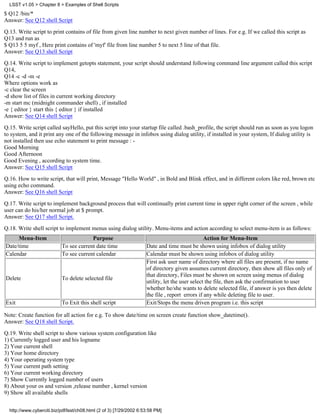 LSST v1.05 > Chapter 8 > Examples of Shell Scripts
$ Q12 /bin/*
Answer: See Q12 shell Script

Q.13. Write script to print contains of file from given line number to next given number of lines. For e.g. If we called this script as
Q13 and run as
$ Q13 5 5 myf , Here print contains of 'myf' file from line number 5 to next 5 line of that file.
Answer: See Q13 shell Script

Q.14. Write script to implement getopts statement, your script should understand following command line argument called this script
Q14,
Q14 -c -d -m -e
Where options work as
-c clear the screen
-d show list of files in current working directory
-m start mc (midnight commander shell) , if installed
-e { editor } start this { editor } if installed
Answer: See Q14 shell Script

Q.15. Write script called sayHello, put this script into your startup file called .bash_profile, the script should run as soon as you logon
to system, and it print any one of the following message in infobox using dialog utility, if installed in your system, If dialog utility is
not installed then use echo statement to print message : -
Good Morning
Good Afternoon
Good Evening , according to system time.
Answer: See Q15 shell Script
Q.16. How to write script, that will print, Message "Hello World" , in Bold and Blink effect, and in different colors like red, brown etc
using echo command.
Answer: See Q16 shell Script
Q.17. Write script to implement background process that will continually print current time in upper right corner of the screen , while
user can do his/her normal job at $ prompt.
Answer: See Q17 shell Script.
Q.18. Write shell script to implement menus using dialog utility. Menu-items and action according to select menu-item is as follows:
     Menu-Item                          Purpose                                                  Action for Menu-Item
Date/time                  To see current date time                  Date and time must be shown using infobox of dialog utility
Calendar                   To see current calendar                   Calendar must be shown using infobox of dialog utility
                                                                     First ask user name of directory where all files are present, if no name
                                                                     of directory given assumes current directory, then show all files only of
                                                                     that directory, Files must be shown on screen using menus of dialog
Delete                     To delete selected file
                                                                     utility, let the user select the file, then ask the confirmation to user
                                                                     whether he/she wants to delete selected file, if answer is yes then delete
                                                                     the file , report errors if any while deleting file to user.
Exit                       To Exit this shell script                 Exit/Stops the menu driven program i.e. this script

Note: Create function for all action for e.g. To show date/time on screen create function show_datetime().
Answer: See Q18 shell Script.

Q.19. Write shell script to show various system configuration like
1) Currently logged user and his logname
2) Your current shell
3) Your home directory
4) Your operating system type
5) Your current path setting
6) Your current working directory
7) Show Currently logged number of users
8) About your os and version ,release number , kernel version
9) Show all available shells


  http://www.cyberciti.biz/pdf/lsst/ch08.html (2 of 3) [7/29/2002 6:53:58 PM]
 
