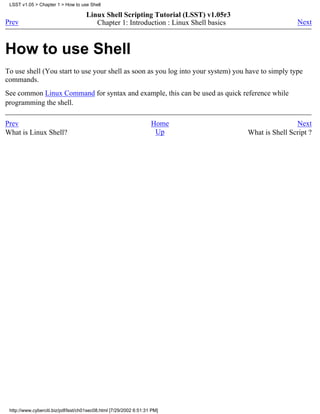 LSST v1.05 > Chapter 1 > How to use Shell

                                     Linux Shell Scripting Tutorial (LSST) v1.05r3
Prev                                    Chapter 1: Introduction : Linux Shell basics                    Next



How to use Shell
To use shell (You start to use your shell as soon as you log into your system) you have to simply type
commands.
See common Linux Command for syntax and example, this can be used as quick reference while
programming the shell.

Prev                                                                Home                               Next
What is Linux Shell?                                                 Up                What is Shell Script ?




 http://www.cyberciti.biz/pdf/lsst/ch01sec08.html [7/29/2002 6:51:31 PM]
 