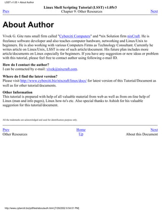 LSST v1.05 > About Author

                                          Linux Shell Scripting Tutorial (LSST) v1.05r3
Prev                                                Chapter 9: Other Resources                          Next



About Author
Vivek G. Gite runs small firm called "Cyberciti Computers" and *nix Solution firm nixCraft. He is
freelance software developer and also teaches computer hardware, networking and Linux/Unix to
beginners. He is also working with various Computers Firms as Technology Consultant. Currently he
writes article on Linux/Unix, LSST is one of such article/document. His future plan includes more
article/documents on Linux especially for beginners. If you have any suggestion or new ideas or problem
with this tutorial, please feel free to contact author using following e-mail ID.
How do I contact the author?
I can be contacted by e-mail: vivek@nixcraft.com.

Where do I find the latest version?
Please visit http://www.cyberciti.biz/nixcraft/linux/docs/ for latest version of this Tutorial/Document as
well as for other tutorial/documents.
Other Information
This tutorial is prepared with help of all valuable material from web as well as from on-line help of
Linux (man and info pages), Linux how-to's etc. Also special thanks to Ashish for his valuable
suggestion for this tutorial/document.


All the trademarks are acknowledged and used for identification purpose only.



Prev                                                                       Home                          Next
Other Resources                                                             Up            About this Document




  http://www.cyberciti.biz/pdf/lsst/aboutauth.html [7/29/2002 6:54:01 PM]
 