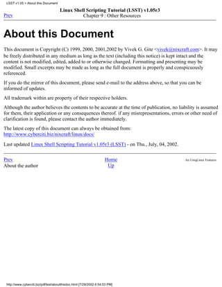 LSST v1.05 > About this Document

                                      Linux Shell Scripting Tutorial (LSST) v1.05r3
Prev                                            Chapter 9 : Other Resources


About this Document
This document is Copyright (C) 1999, 2000, 2001,2002 by Vivek G. Gite <vivek@nixcraft.com>. It may
be freely distributed in any medium as long as the text (including this notice) is kept intact and the
content is not modified, edited, added to or otherwise changed. Formatting and presenting may be
modified. Small excerpts may be made as long as the full document is properly and conspicuously
referenced.
If you do the mirror of this document, please send e-mail to the address above, so that you can be
informed of updates.
All trademark within are property of their respective holders.
Although the author believes the contents to be accurate at the time of publication, no liability is assumed
for them, their application or any consequences thereof. if any misrepresentations, errors or other need of
clarification is found, please contact the author immediately.
The latest copy of this document can always be obtained from:
http://www.cyberciti.biz/nixcraft/linux/docs/

Last updated Linux Shell Scripting Tutorial v1.05r3 (LSST) - on Thu., July, 04, 2002.


Prev                                                                 Home                  An UniqLinux Features
About the author                                                      Up




 http://www.cyberciti.biz/pdf/lsst/aboutthisdoc.html [7/29/2002 6:54:03 PM]
 