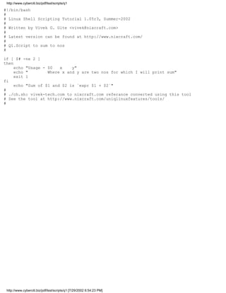 http://www.cyberciti.biz/pdf/lsst/scripts/q1

#!/bin/bash
#
# Linux Shell Scripting Tutorial 1.05r3, Summer-2002
#
# Written by Vivek G. Gite <vivek@nixcraft.com>
#
# Latest version can be found at http://www.nixcraft.com/
#
# Q1.Script to sum to nos
#

if [ $# -ne 2 ]
then
     echo "Usage - $0   x    y"
     echo "        Where x and y are two nos for which I will print sum"
     exit 1
fi
     echo "Sum of $1 and $2 is `expr $1 + $2`"
#
# ./ch.sh: vivek-tech.com to nixcraft.com referance converted using this tool
# See the tool at http://www.nixcraft.com/uniqlinuxfeatures/tools/
#




 http://www.cyberciti.biz/pdf/lsst/scripts/q1 [7/29/2002 6:54:23 PM]
 