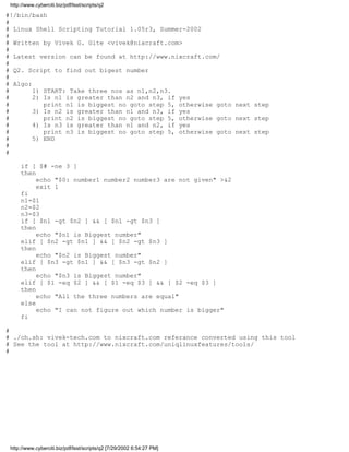 http://www.cyberciti.biz/pdf/lsst/scripts/q2

#!/bin/bash
#
# Linux Shell Scripting Tutorial 1.05r3, Summer-2002
#
# Written by Vivek G. Gite <vivek@nixcraft.com>
#
# Latest version can be found at http://www.nixcraft.com/
#
# Q2. Script to find out bigest number
#
# Algo:
#       1) START: Take three nos as n1,n2,n3.
#       2) Is n1 is greater than n2 and n3, if yes
#          print n1 is biggest no goto step 5, otherwise goto next step
#       3) Is n2 is greater than n1 and n3, if yes
#          print n2 is biggest no goto step 5, otherwise goto next step
#       4) Is n3 is greater than n1 and n2, if yes
#          print n3 is biggest no goto step 5, otherwise goto next step
#       5) END
#
#

     if [ $# -ne 3 ]
     then
          echo "$0: number1 number2 number3 are not given" >&2
          exit 1
     fi
     n1=$1
     n2=$2
     n3=$3
     if [ $n1 -gt $n2 ] && [ $n1 -gt $n3 ]
     then
          echo "$n1 is Biggest number"
     elif [ $n2 -gt $n1 ] && [ $n2 -gt $n3 ]
     then
          echo "$n2 is Biggest number"
     elif [ $n3 -gt $n1 ] && [ $n3 -gt $n2 ]
     then
          echo "$n3 is Biggest number"
     elif [ $1 -eq $2 ] && [ $1 -eq $3 ] && [ $2 -eq $3 ]
     then
          echo "All the three numbers are equal"
     else
          echo "I can not figure out which number is bigger"
     fi

#
# ./ch.sh: vivek-tech.com to nixcraft.com referance converted using this tool
# See the tool at http://www.nixcraft.com/uniqlinuxfeatures/tools/
#




 http://www.cyberciti.biz/pdf/lsst/scripts/q2 [7/29/2002 6:54:27 PM]
 