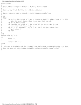 http://www.cyberciti.biz/pdf/lsst/scripts/q3

#!/bin/bash
#
# Linux Shell Scripting Tutorial 1.05r3, Summer-2002
#
# Written by Vivek G. Gite <vivek@nixcraft.com>
#
# Latest version can be found at http://www.nixcraft.com/
#
# Q3
# Algo:
#       1) START: set value of i to 5 (since we want to start from 5, if you
#           want to start from other value put that value)
#       2) Start While Loop
#       3) Chechk, Is value of i is zero, If yes goto step 5 else
#           continue with next step
#       4) print i, decement i by 1 (i.e. i=i-1 to goto zero) and
#           goto step 3
#       5) END
#
i=5
while test $i != 0
do
        echo "$i
"
        i=`expr $i - 1`
done
#
# ./ch.sh: vivek-tech.com to nixcraft.com referance converted using this tool
# See the tool at http://www.nixcraft.com/uniqlinuxfeatures/tools/
#




 http://www.cyberciti.biz/pdf/lsst/scripts/q3 [7/29/2002 6:54:33 PM]
 