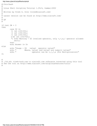http://www.cyberciti.biz/pdf/lsst/scripts/q4

#!/bin/bash
#
# Linux Shell Scripting Tutorial 1.05r3, Summer-2002
#
# Written by Vivek G. Gite <vivek@nixcraft.com>
#
# Latest version can be found at http://www.nixcraft.com/
#
# Q4
#

if test $# = 3
then
        case $2 in
         +) let z=$1+$3;;
         -) let z=$1-$3;;
         /) let z=$1/$3;;
         x|X) let z=$1*$3;;
         *) echo Warning - $2 invalied operator, only +,-,x,/ operator allowed
             exit;;
        esac
        echo Answer is $z
else
        echo "Usage - $0    value1 operator value2"
        echo "        Where, value1 and value2 are numeric values"
        echo "                operator can be +,-,/,x (For Multiplication)"
fi


#
# ./ch.sh: vivek-tech.com to nixcraft.com referance converted using this tool
# See the tool at http://www.nixcraft.com/uniqlinuxfeatures/tools/
#




 http://www.cyberciti.biz/pdf/lsst/scripts/q4 [7/29/2002 6:54:42 PM]
 