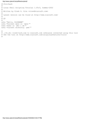 http://www.cyberciti.biz/pdf/lsst/scripts/q5

#!/bin/bash
#
# Linux Shell Scripting Tutorial 1.05r3, Summer-2002
#
# Written by Vivek G. Gite <vivek@nixcraft.com>
#
# Latest version can be found at http://www.nixcraft.com/
#
# Q5
#
echo "Hello, $LOGNAME"
echo "Current date is `date`"
echo "User is `who i am`"
echo "Current direcotry `pwd`"

#
# ./ch.sh: vivek-tech.com to nixcraft.com referance converted using this tool
# See the tool at http://www.nixcraft.com/uniqlinuxfeatures/tools/
#




 http://www.cyberciti.biz/pdf/lsst/scripts/q5 [7/29/2002 6:54:47 PM]
 