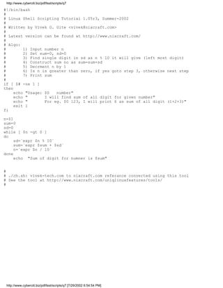 http://www.cyberciti.biz/pdf/lsst/scripts/q7

#!/bin/bash
#
# Linux Shell Scripting Tutorial 1.05r3, Summer-2002
#
# Written by Vivek G. Gite <vivek@nixcraft.com>
#
# Latest version can be found at http://www.nixcraft.com/
#
# Algo:
#        1) Input number n
#        2) Set sum=0, sd=0
#        3) Find single digit in sd as n % 10 it will give (left most digit)
#        4) Construct sum no as sum=sum+sd
#        5) Decrment n by 1
#        6) Is n is greater than zero, if yes goto step 3, otherwise next step
#        7) Print sum
#
if [ $# -ne 1 ]
then
     echo "Usage: $0   number"
     echo "       I will find sum of all digit for given number"
     echo "       For eg. $0 123, I will print 6 as sum of all digit (1+2+3)"
     exit 1
fi

n=$1
sum=0
sd=0
while [ $n -gt 0 ]
do
     sd=`expr $n % 10`
     sum=`expr $sum + $sd`
     n=`expr $n / 10`
done
     echo "Sum of digit for numner is $sum"


#
# ./ch.sh: vivek-tech.com to nixcraft.com referance converted using this tool
# See the tool at http://www.nixcraft.com/uniqlinuxfeatures/tools/
#




 http://www.cyberciti.biz/pdf/lsst/scripts/q7 [7/29/2002 6:54:54 PM]
 