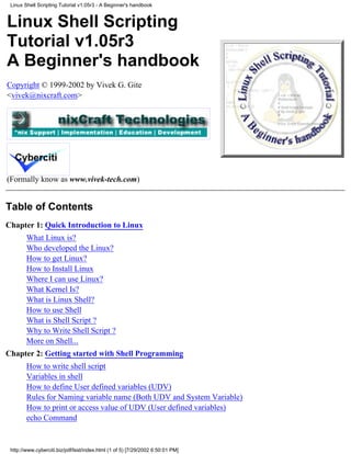 Linux Shell Scripting Tutorial v1.05r3 - A Beginner's handbook


Linux Shell Scripting
Tutorial v1.05r3
A Beginner's handbook
Copyright © 1999-2002 by Vivek G. Gite
<vivek@nixcraft.com>




(Formally know as www.vivek-tech.com)


Table of Contents
Chapter 1: Quick Introduction to Linux
        What Linux is?
        Who developed the Linux?
        How to get Linux?
        How to Install Linux
        Where I can use Linux?
        What Kernel Is?
        What is Linux Shell?
        How to use Shell
        What is Shell Script ?
        Why to Write Shell Script ?
        More on Shell...
Chapter 2: Getting started with Shell Programming
        How to write shell script
        Variables in shell
        How to define User defined variables (UDV)
        Rules for Naming variable name (Both UDV and System Variable)
        How to print or access value of UDV (User defined variables)
        echo Command


 http://www.cyberciti.biz/pdf/lsst/index.html (1 of 5) [7/29/2002 6:50:01 PM]
 