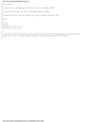 http://www.cyberciti.biz/pdf/lsst/scripts/q10

#!/bin/bash
#
# Linux Shell Scripting Tutorial 1.05r3, Summer-2002
#
# Written by Vivek G. Gite <vivek@nixcraft.com>
#
# Latest version can be found at http://www.nixcraft.com/
#
# Q10
#
a=5.66
b=8.67
c=`echo $a + $b | bc`
echo "$a + $b = $c"

#
# ./ch.sh: vivek-tech.com to nixcraft.com referance converted using this tool
# See the tool at http://www.nixcraft.com/uniqlinuxfeatures/tools/
#




 http://www.cyberciti.biz/pdf/lsst/scripts/q10 [7/29/2002 6:54:57 PM]
 