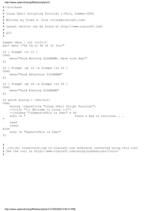 http://www.cyberciti.biz/pdf/lsst/scripts/q15

#!/bin/bash
#
# Linux Shell Scripting Tutorial 1.05r3, Summer-2002
#
# Written by Vivek G. Gite <vivek@nixcraft.com>
#
# Latest version can be found at http://www.nixcraft.com/
#
# Q15
#

temph=`date | cut -c12-13`
dat=`date +"%A %d in %B of %Y (%r)"`

if [ $temph -lt 12 ]
then
     mess="Good Morning $LOGNAME, Have nice day!"
fi

if [ $temph -gt 12 -a $temph -le 16 ]
then
     mess="Good Afternoon $LOGNAME"
fi

if [ $temph -gt 16 -a $temph -le 18 ]
then
     mess="Good Evening $LOGNAME"
fi

if which dialog > /dev/null
then
     dialog --backtitle "Linux Shell Script Tutorial"
     --title "(-: Welcome to Linux :-)"
     --infobox "n$messnThis is $dat" 6 60
     echo -n "                            Press a key to continue. . .
"
     read
     clear
else
     echo -e "$messnThis is $dat"
fi


#
# ./ch.sh: vivek-tech.com to nixcraft.com referance converted using this tool
# See the tool at http://www.nixcraft.com/uniqlinuxfeatures/tools/
#




 http://www.cyberciti.biz/pdf/lsst/scripts/q15 [7/29/2002 6:55:41 PM]
 