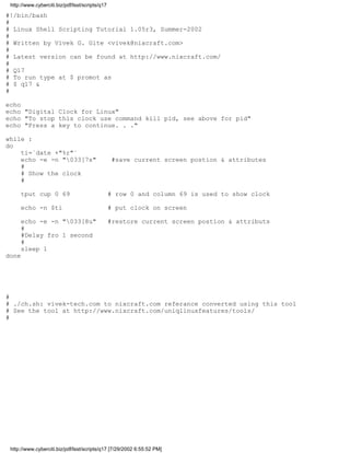 http://www.cyberciti.biz/pdf/lsst/scripts/q17

#!/bin/bash
#
# Linux Shell Scripting Tutorial 1.05r3, Summer-2002
#
# Written by Vivek G. Gite <vivek@nixcraft.com>
#
# Latest version can be found at http://www.nixcraft.com/
#
# Q17
# To run type at $ promot as
# $ q17 &
#

echo
echo "Digital Clock for Linux"
echo "To stop this clock use command kill pid, see above for pid"
echo "Press a key to continue. . ."

while :
do
    ti=`date +"%r"`
    echo -e -n "033[7s"                         #save current screen postion & attributes
    #
    # Show the clock
    #

     tput cup 0 69                               # row 0 and column 69 is used to show clock

     echo -n $ti                                 # put clock on screen

     echo -e -n "033[8u"                        #restore current screen postion & attributs
     #
     #Delay fro 1 second
     #
     sleep 1
done




#
# ./ch.sh: vivek-tech.com to nixcraft.com referance converted using this tool
# See the tool at http://www.nixcraft.com/uniqlinuxfeatures/tools/
#




 http://www.cyberciti.biz/pdf/lsst/scripts/q17 [7/29/2002 6:55:52 PM]
 