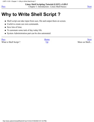LSST v1.05 > Chapter 1 > Why to Write Shell Script ?

                                     Linux Shell Scripting Tutorial (LSST) v1.05r3
Prev                                    Chapter 1: Introduction : Linux Shell basics              Next



Why to Write Shell Script ?
    q   Shell script can take input from user, file and output them on screen.
    q   Useful to create our own commands.
    q   Save lots of time.
    q   To automate some task of day today life.
    q   System Administration part can be also automated.

Prev                                                                Home                         Next
What is Shell Script ?                                               Up                More on Shell...




 http://www.cyberciti.biz/pdf/lsst/ch01sec10.html [7/29/2002 6:51:34 PM]
 