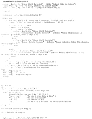 http://www.cyberciti.biz/pdf/lsst/scripts/q18

 dialog --backtitle "Linux Shell Tutorial" --title "Select File to Delete"
 --menu "Use [Up][Down] to move, [Enter] to select file"
 20 60 12 `cat /tmp/finallist.$$` 2>/tmp/file2delete.tmp.$$

 rtval=$?

 file2erase=`cat /tmp/file2delete.tmp.$$`

 case $rtval in
     0) dialog --backtitle "Linux Shell Tutorial" --title "Are you shur"
      --yesno "nnDo you want to delete : $file2erase " 10 60

         if [ $? -eq 0 ] ; then
            rm -f $file2erase
          if [ $? -eq 0 ] ; then
              dialog --backtitle "Linux Shell Tutorial"
              --title "Information: Delete Command" --infobox "File: $file2erase is
Sucessfully deleted,Press a key" 5 60
              read
             else
              dialog --backtitle "Linux Shell Tutorial"
              --title "Error: Delete Command" --infobox "Error deleting File: $file2erase,
Press a key" 5 60
              read
             fi
         else
            dialog --backtitle "Linux Shell Tutorial"
            --title "Information: Delete Command" --infobox "File: $file2erase is not
deleted, Action is canceled, Press a key" 5 60
            read
         fi
      ;;
     1) rm -f /tmp/dirip.$$ ; rm -f /tmp/finallist.$$ ;
         rm -f /tmp/file2delete.tmp.$$; return;;
     255) rm -f /tmp/dirip.$$ ; rm -f /tmp/finallist.$$ ;
          rm -f /tmp/file2delete.tmp.$$; return;;
esac
  rm -f /tmp/dirip.$$
  rm -f /tmp/finallist.$$
  rm -f /tmp/file2delete.tmp.$$
  return
}



while true
do
dialog --clear --title "Main Menu" 
        --menu "To move [UP/DOWN] arrow keys n
[Enter] to Selectn
        Choose the Service you like:" 20 51 4 
        "Date/time"       "To see System Date & Time" 
        "Calender"        "To see Calaender"
        "Delete"          "To remove file"
        "Exit"            "To exit this Program" 2> menuchoice.temp.$$

retopt=$?

choice=`cat menuchoice.temp.$$`

rm -f menuchoice.temp.$$


 http://www.cyberciti.biz/pdf/lsst/scripts/q18 (2 of 3) [7/29/2002 6:55:59 PM]
 