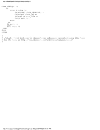 http://www.cyberciti.biz/pdf/lsst/scripts/q18


case $retopt in
     0)
           case $choice in
                Date/time) show_datetime ;;
                Calender) show_cal ;;
                Delete) delete_file ;;
                Exit) exit 0;;
           esac
        ;;
      1) exit ;;
      255) exit ;;
 esac
done
clear

#
# ./ch.sh: vivek-tech.com to nixcraft.com referance converted using this tool
# See the tool at http://www.nixcraft.com/uniqlinuxfeatures/tools/
#




 http://www.cyberciti.biz/pdf/lsst/scripts/q18 (3 of 3) [7/29/2002 6:55:59 PM]
 
