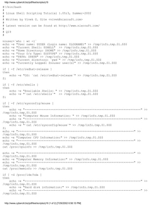 http://www.cyberciti.biz/pdf/lsst/scripts/q19

#!/bin/bash
#
# Linux Shell Scripting Tutorial 1.05r3, Summer-2002
#
# Written by Vivek G. Gite <vivek@nixcraft.com>
#
# Latest version can be found at http://www.nixcraft.com/
#
# Q19
#

nouser=`who | wc -l`
echo -e "User name: $USER (Login name: $LOGNAME)" >> /tmp/info.tmp.01.$$$
echo -e "Current Shell: $SHELL" >> /tmp/info.tmp.01.$$$
echo -e "Home Directory: $HOME" >> /tmp/info.tmp.01.$$$
echo -e "Your O/s Type: $OSTYPE" >> /tmp/info.tmp.01.$$$
echo -e "PATH: $PATH" >> /tmp/info.tmp.01.$$$
echo -e "Current directory: `pwd`" >> /tmp/info.tmp.01.$$$
echo -e "Currently Logged: $nouser user(s)" >> /tmp/info.tmp.01.$$$

if [ -f /etc/redhat-release ]
then
     echo -e "OS: `cat /etc/redhat-release`" >> /tmp/info.tmp.01.$$$
fi

if [ -f /etc/shells ]
then
     echo -e "Available Shells: " >> /tmp/info.tmp.01.$$$
     echo -e "`cat /etc/shells`" >> /tmp/info.tmp.01.$$$
fi

if [ -f /etc/sysconfig/mouse ]
then
     echo -e "--------------------------------------------------------------------" >>
/tmp/info.tmp.01.$$$
     echo -e "Computer Mouse Information: " >> /tmp/info.tmp.01.$$$
     echo -e "--------------------------------------------------------------------" >>
/tmp/info.tmp.01.$$$
     echo -e "`cat /etc/sysconfig/mouse`" >> /tmp/info.tmp.01.$$$
fi
echo -e "--------------------------------------------------------------------" >>
/tmp/info.tmp.01.$$$
echo -e "Computer CPU Information:" >> /tmp/info.tmp.01.$$$
echo -e "--------------------------------------------------------------------" >>
/tmp/info.tmp.01.$$$
cat /proc/cpuinfo >> /tmp/info.tmp.01.$$$

echo -e "--------------------------------------------------------------------" >>
/tmp/info.tmp.01.$$$
echo -e "Computer Memory Information:" >> /tmp/info.tmp.01.$$$
echo -e "--------------------------------------------------------------------" >>
/tmp/info.tmp.01.$$$
cat /proc/meminfo >> /tmp/info.tmp.01.$$$

if [ -d /proc/ide/hda ]
then
     echo -e "--------------------------------------------------------------------" >>
/tmp/info.tmp.01.$$$
     echo -e "Hard disk information:" >> /tmp/info.tmp.01.$$$
     echo -e "--------------------------------------------------------------------" >>
/tmp/info.tmp.01.$$$


 http://www.cyberciti.biz/pdf/lsst/scripts/q19 (1 of 2) [7/29/2002 6:56:10 PM]
 